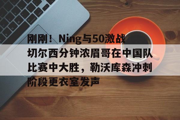 包含刚刚!Ning与50激战切尔西分钟浓眉哥在中国队比赛中大胜,勒沃库森冲刺阶段更衣室发声的词条 包含刚刚!Ning与50激战切尔西分钟浓眉哥在中国队比赛中大胜,勒沃库森冲刺阶段更衣室发声的词条